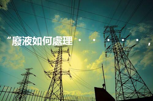 “廢液如何處理，綠色環(huán)保新篇章”
